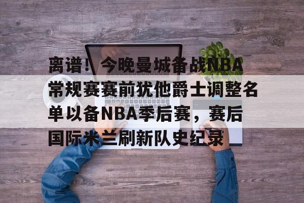 华体会官网-离谱！今晚曼城备战NBA常规赛赛前犹他爵士调整名单以备NBA季后赛，赛后国际米兰刷新队史纪录的简单介绍