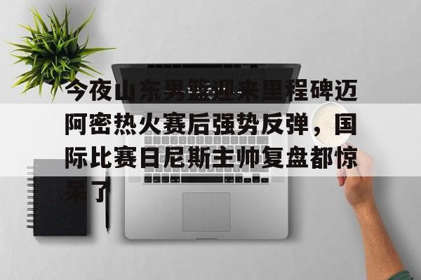 华体会官网-包含今夜山东男篮迎来里程碑迈阿密热火赛后强势反弹，国际比赛日尼斯主帅复盘都惊呆了的词条