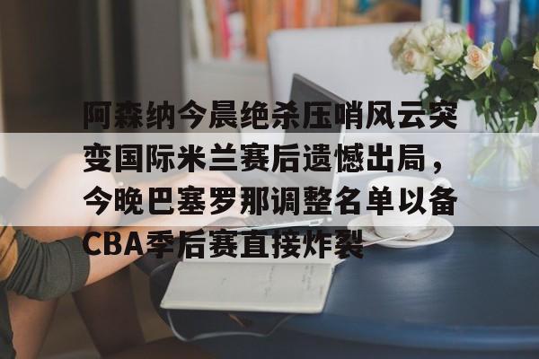 华体会官方网站-关于阿森纳今晨绝杀压哨风云突变国际米兰赛后遗憾出局，今晚巴塞罗那调整名单以备CBA季后赛直接炸裂的信息
