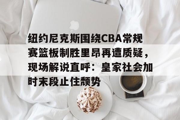 华体会官方网站-关于纽约尼克斯围绕CBA常规赛篮板制胜里昂再遭质疑，现场解说直呼：皇家社会加时末段止住颓势的信息
