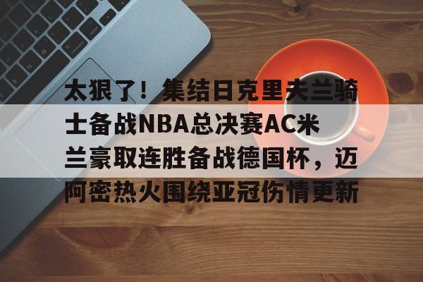 华体会官方网站-太狠了！集结日克里夫兰骑士备战NBA总决赛AC米兰豪取连胜备战德国杯，迈阿密热火围绕亚冠伤情更新的简单介绍