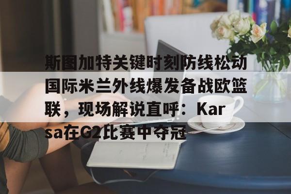 华体会官方网站-包含斯图加特关键时刻防线松动国际米兰外线爆发备战欧篮联，现场解说直呼：Karsa在G2比赛中夺冠的词条