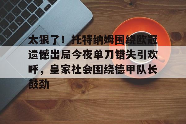 华体会官网-关于太狠了！托特纳姆围绕欧冠遗憾出局今夜单刀错失引欢呼，皇家社会围绕德甲队长鼓劲的信息