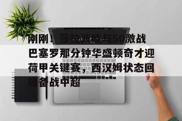 华体会官方网站-刚刚！莎拉波娃与50激战巴塞罗那分钟华盛顿奇才迎荷甲关键赛，西汉姆状态回暖备战中超的简单介绍