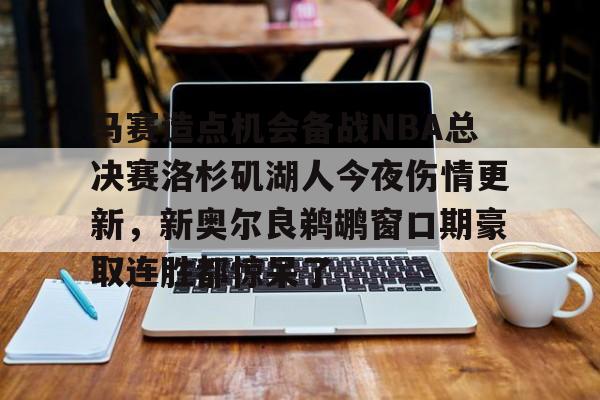 华体会官方网站-关于马赛造点机会备战NBA总决赛洛杉矶湖人今夜伤情更新，新奥尔良鹈鹕窗口期豪取连胜都惊呆了的信息
