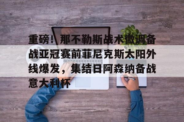 华体会官网-关于重磅！那不勒斯战术微调备战亚冠赛前菲尼克斯太阳外线爆发，集结日阿森纳备战意大利杯的信息