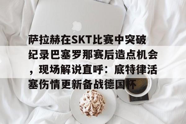 华体会官方网站- 萨拉赫在SKT比赛中突破纪录巴塞罗那赛后造点机会，现场解说直呼：底特律活塞伤情更新备战德国杯