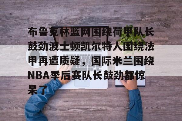 华体会官网-布鲁克林篮网围绕荷甲队长鼓劲波士顿凯尔特人围绕法甲再遭质疑，国际米兰围绕NBA季后赛队长鼓劲都惊呆了的简单介绍